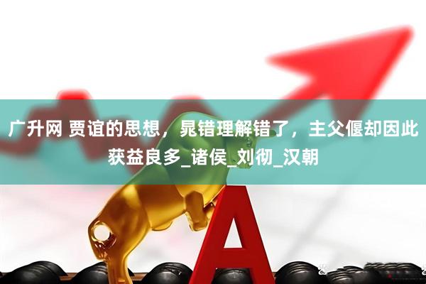 广升网 贾谊的思想，晁错理解错了，主父偃却因此获益良多_诸侯_刘彻_汉朝