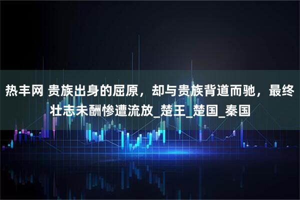 热丰网 贵族出身的屈原，却与贵族背道而驰，最终壮志未酬惨遭流放_楚王_楚国_秦国