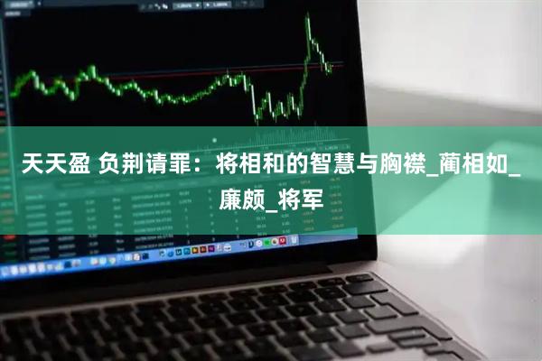 天天盈 负荆请罪：将相和的智慧与胸襟_蔺相如_廉颇_将军