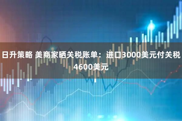 日升策略 美商家晒关税账单：进口3000美元付关税4600美元