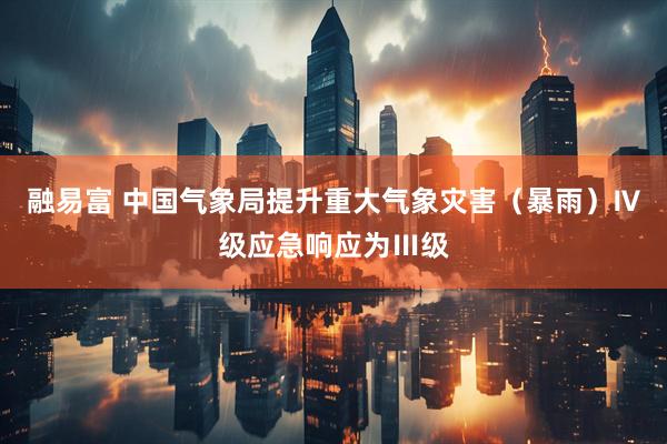 融易富 中国气象局提升重大气象灾害（暴雨）Ⅳ级应急响应为Ⅲ级