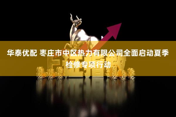 华泰优配 枣庄市中区热力有限公司全面启动夏季检修专项行动