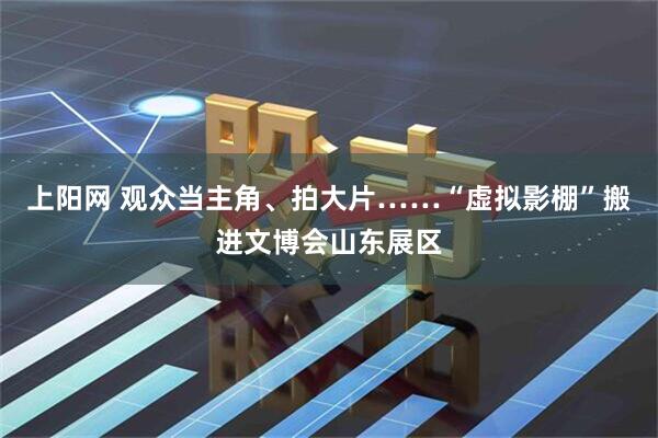 上阳网 观众当主角、拍大片……“虚拟影棚”搬进文博会山东展区