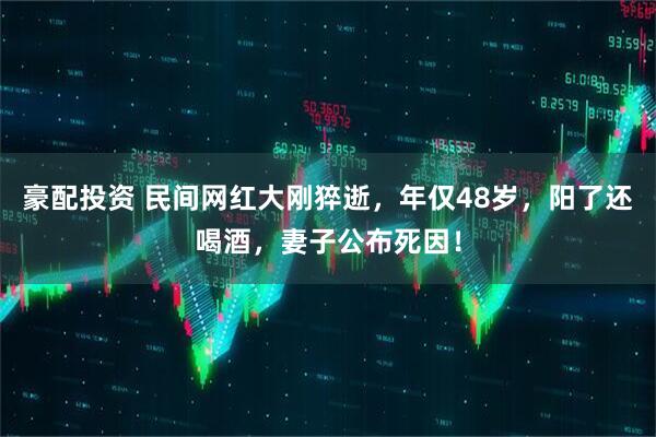 豪配投资 民间网红大刚猝逝，年仅48岁，阳了还喝酒，妻子公布死因！