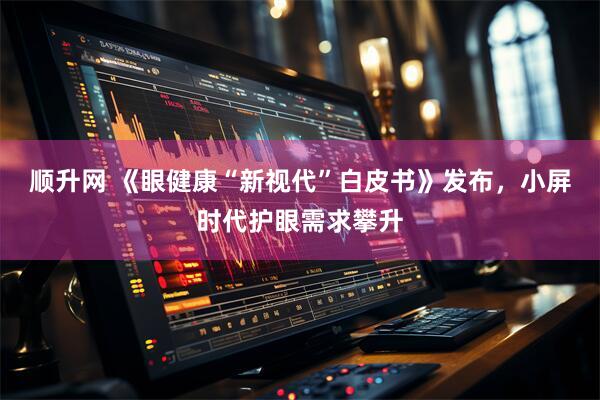 顺升网 《眼健康“新视代”白皮书》发布，小屏时代护眼需求攀升