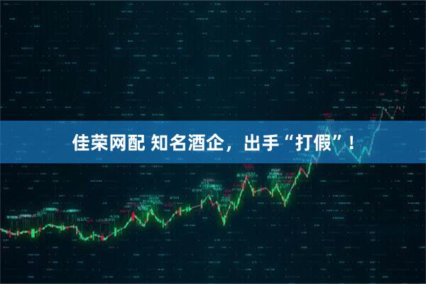佳荣网配 知名酒企，出手“打假”！
