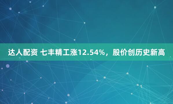 达人配资 七丰精工涨12.54%，股价创历史新高