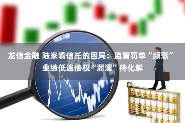 龙信金融 陆家嘴信托的困局：监管罚单“频落” 业绩低迷债权“泥潭”待化解