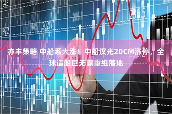 亦丰策略 中船系大涨！中船汉光20CM涨停，全球造船巨无霸重组落地