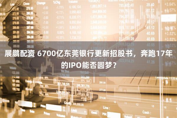 展鵬配资 6700亿东莞银行更新招股书，奔跑17年的IPO能否圆梦？