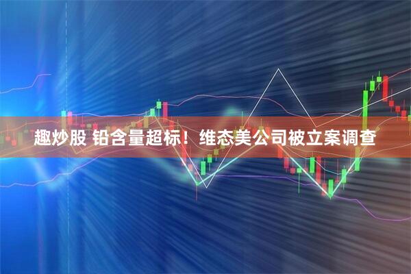 趣炒股 铅含量超标！维态美公司被立案调查