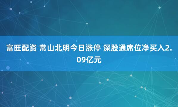 富旺配资 常山北明今日涨停 深股通席位净买入2.09亿元