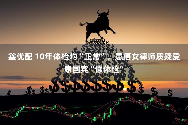 鑫优配 10年体检均“正常”，患癌女律师质疑爱康国宾“假体检”