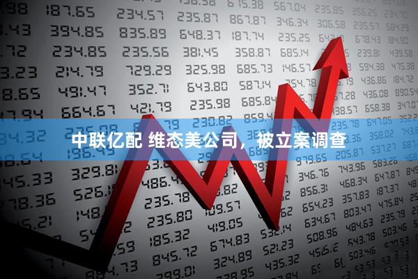 中联亿配 维态美公司，被立案调查