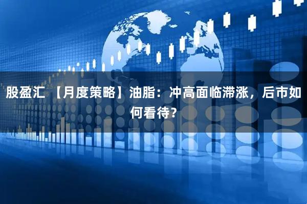 股盈汇 【月度策略】油脂：冲高面临滞涨，后市如何看待？