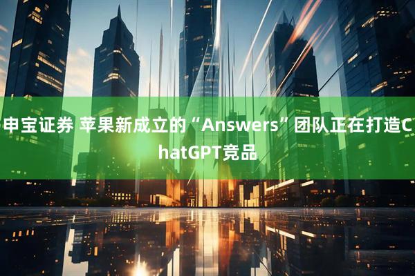 申宝证券 苹果新成立的“Answers”团队正在打造ChatGPT竞品