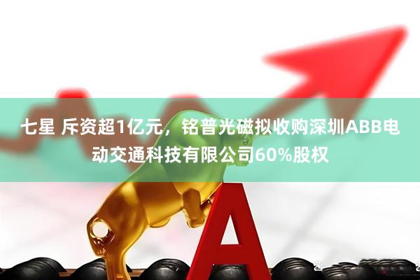 七星 斥资超1亿元，铭普光磁拟收购深圳ABB电动交通科技有限公司60%股权