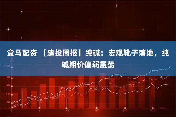 盒马配资 【建投周报】纯碱：宏观靴子落地，纯碱期价偏弱震荡