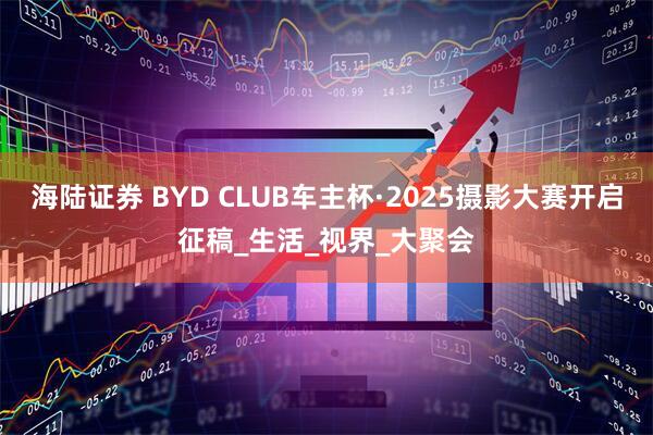海陆证券 BYD CLUB车主杯·2025摄影大赛开启征稿_生活_视界_大聚会