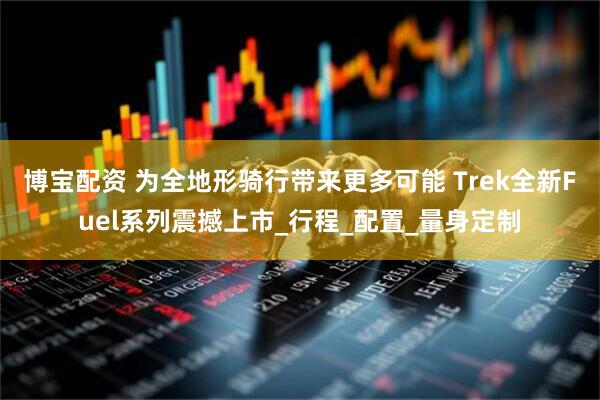 博宝配资 为全地形骑行带来更多可能 Trek全新Fuel系列震撼上市_行程_配置_量身定制
