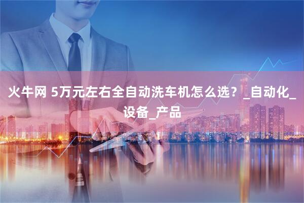 火牛网 5万元左右全自动洗车机怎么选？_自动化_设备_产品
