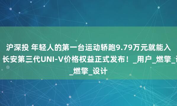 沪深投 年轻人的第一台运动轿跑9.79万元就能入手！长安第三代UNI-V价格权益正式发布！_用户_燃擎_设计