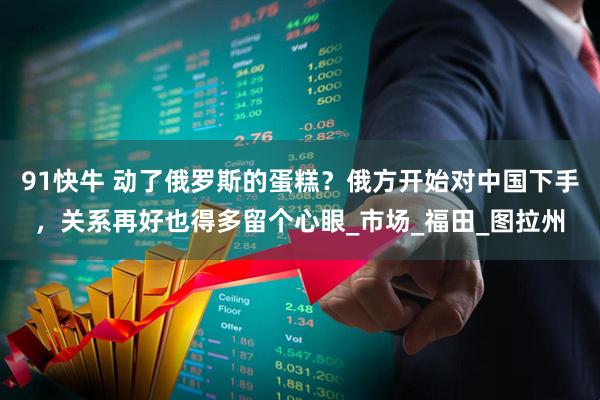 91快牛 动了俄罗斯的蛋糕？俄方开始对中国下手，关系再好也得多留个心眼_市场_福田_图拉州