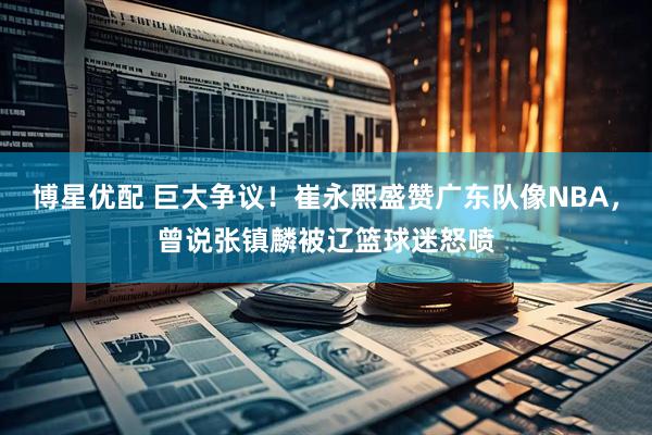 博星优配 巨大争议！崔永熙盛赞广东队像NBA，曾说张镇麟被辽篮球迷怒喷