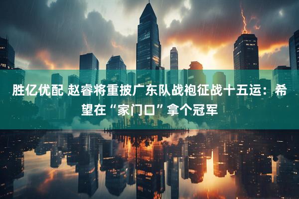 胜亿优配 赵睿将重披广东队战袍征战十五运：希望在“家门口”拿个冠军