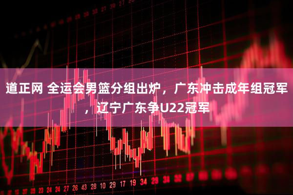 道正网 全运会男篮分组出炉，广东冲击成年组冠军，辽宁广东争U22冠军