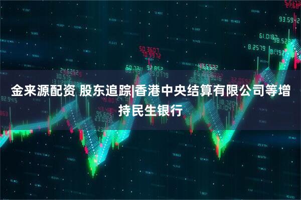 金来源配资 股东追踪|香港中央结算有限公司等增持民生银行