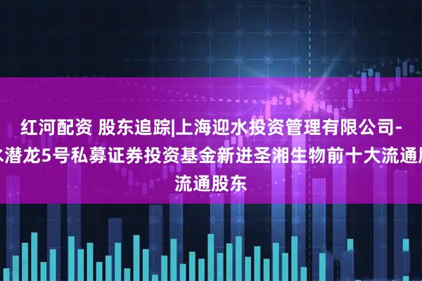 红河配资 股东追踪|上海迎水投资管理有限公司-迎水潜龙5号私募证券投资基金新进圣湘生物前十大流通股东