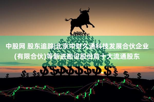中股网 股东追踪|北京中财久通科技发展合伙企业(有限合伙)等新进勘设股份前十大流通股东