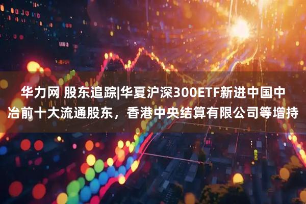 华力网 股东追踪|华夏沪深300ETF新进中国中冶前十大流通股东，香港中央结算有限公司等增持