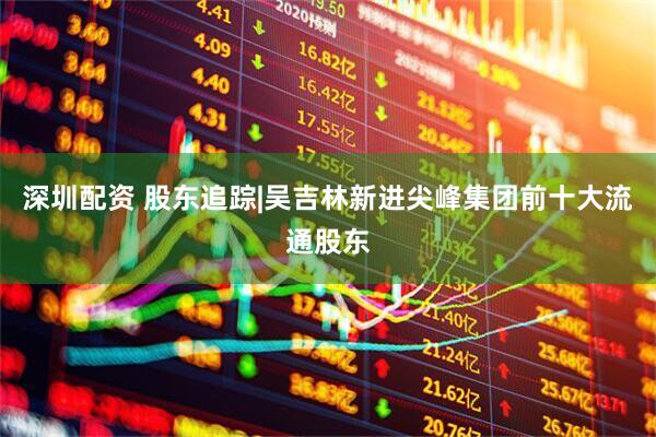 深圳配资 股东追踪|吴吉林新进尖峰集团前十大流通股东