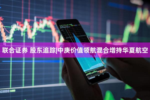 联合证券 股东追踪|中庚价值领航混合增持华夏航空