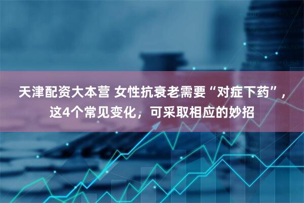 天津配资大本营 女性抗衰老需要“对症下药”，这4个常见变化，可采取相应的妙招