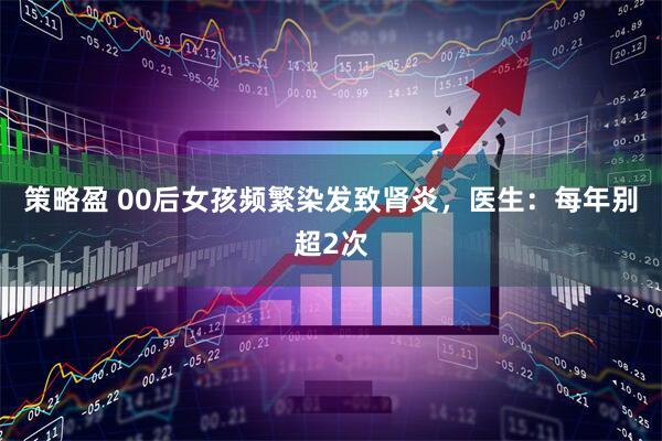 策略盈 00后女孩频繁染发致肾炎，医生：每年别超2次