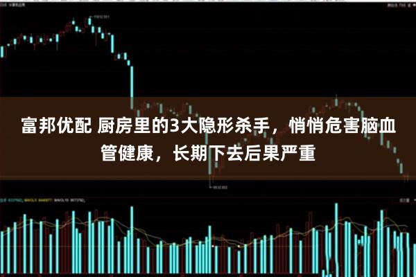 富邦优配 厨房里的3大隐形杀手，悄悄危害脑血管健康，长期下去后果严重