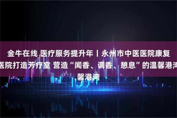 金牛在线 医疗服务提升年丨永州市中医医院康复医院打造芳疗室 营造“闻香、调香、憩息”的温馨港湾
