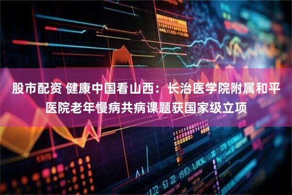 股市配资 健康中国看山西：长治医学院附属和平医院老年慢病共病课题获国家级立项