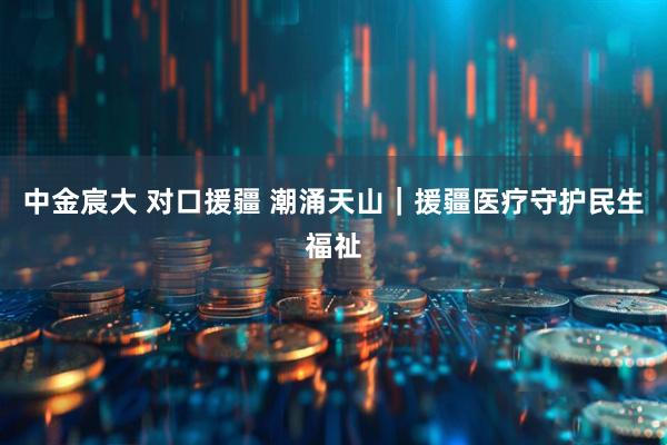 中金宸大 对口援疆 潮涌天山｜援疆医疗守护民生福祉