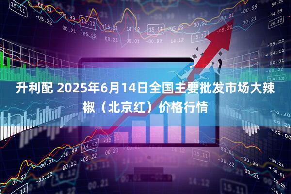 升利配 2025年6月14日全国主要批发市场大辣椒（北京红）价格行情