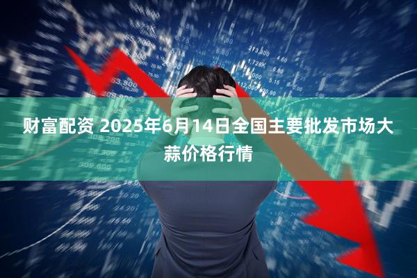 财富配资 2025年6月14日全国主要批发市场大蒜价格行情