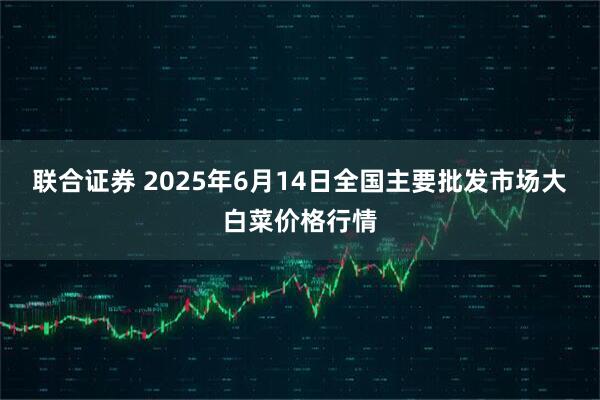 联合证券 2025年6月14日全国主要批发市场大白菜价格行情