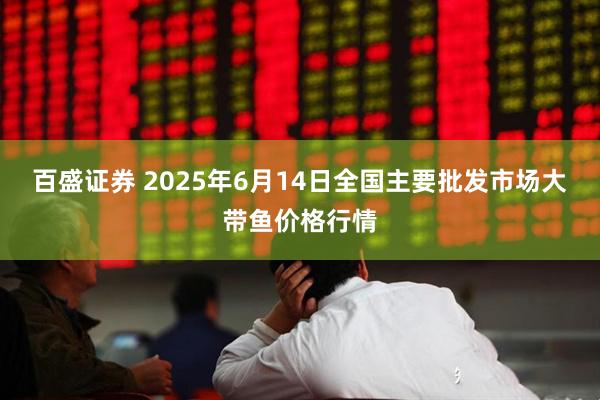 百盛证券 2025年6月14日全国主要批发市场大带鱼价格行情