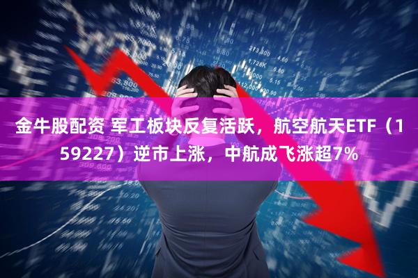 金牛股配资 军工板块反复活跃，航空航天ETF（159227）逆市上涨，中航成飞涨超7%