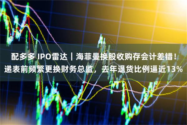 配多多 IPO雷达|海菲曼换股收购存会计差错!递表前频繁更换财务总监,去年退货比例逼近13%