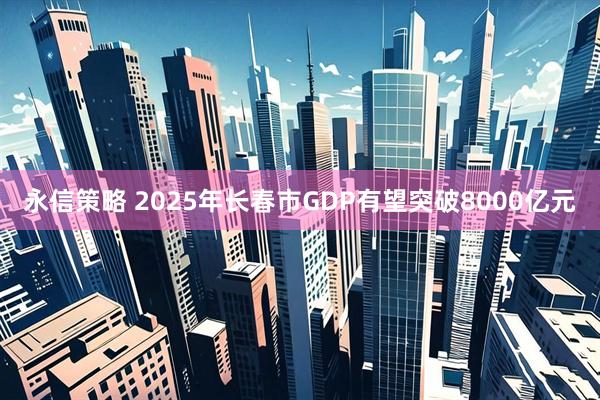 永信策略 2025年长春市GDP有望突破8000亿元