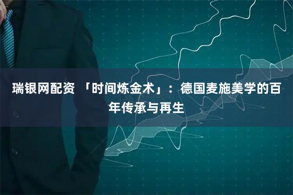 瑞银网配资 「时间炼金术」：德国麦施美学的百年传承与再生